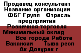 Продавец-консультант › Название организации ­ ФБГ Групп › Отрасль предприятия ­ Розничная торговля › Минимальный оклад ­ 20 000 - Все города Работа » Вакансии   . Тыва респ.,Ак-Довурак г.